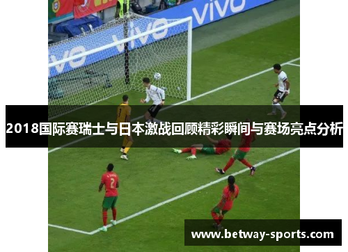 2018国际赛瑞士与日本激战回顾精彩瞬间与赛场亮点分析